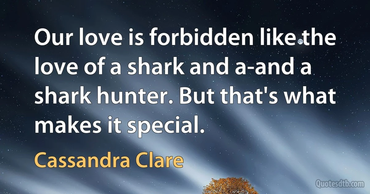 Our love is forbidden like the love of a shark and a-and a shark hunter. But that's what makes it special. (Cassandra Clare)