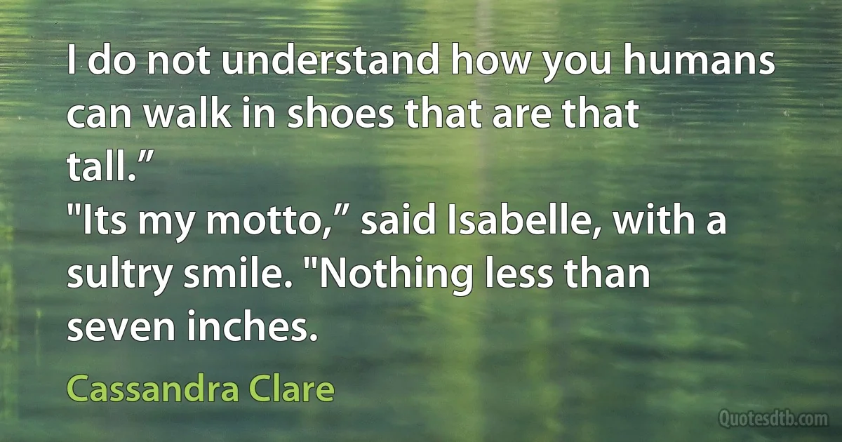 I do not understand how you humans can walk in shoes that are that tall.”
"Its my motto,” said Isabelle, with a sultry smile. "Nothing less than seven inches. (Cassandra Clare)