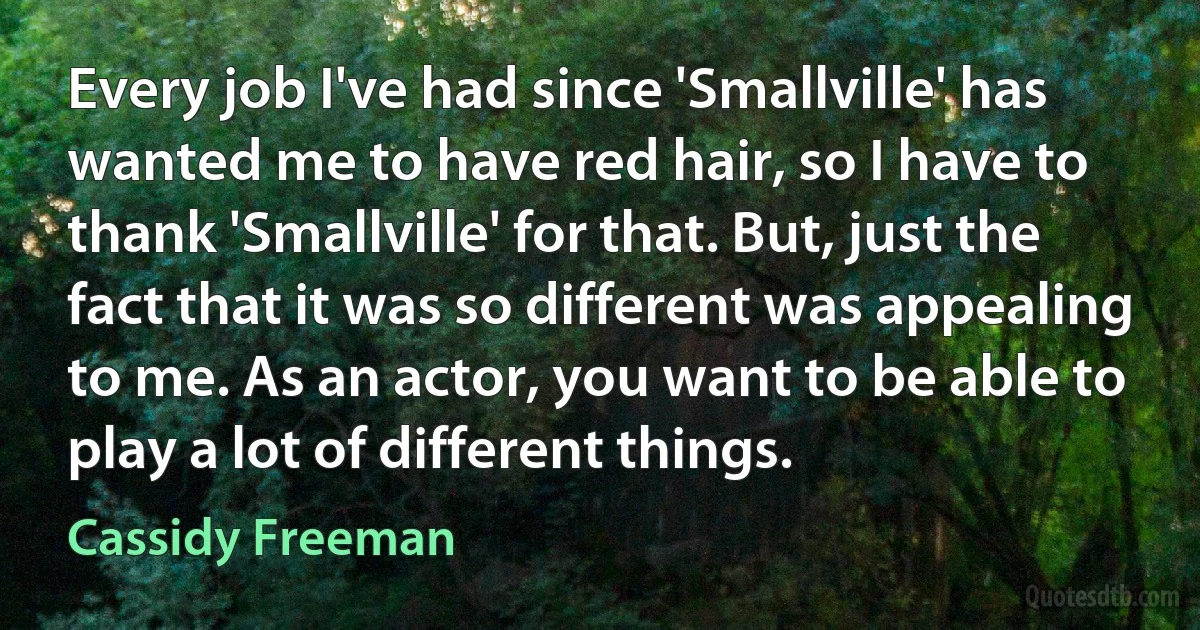 Every job I've had since 'Smallville' has wanted me to have red hair, so I have to thank 'Smallville' for that. But, just the fact that it was so different was appealing to me. As an actor, you want to be able to play a lot of different things. (Cassidy Freeman)