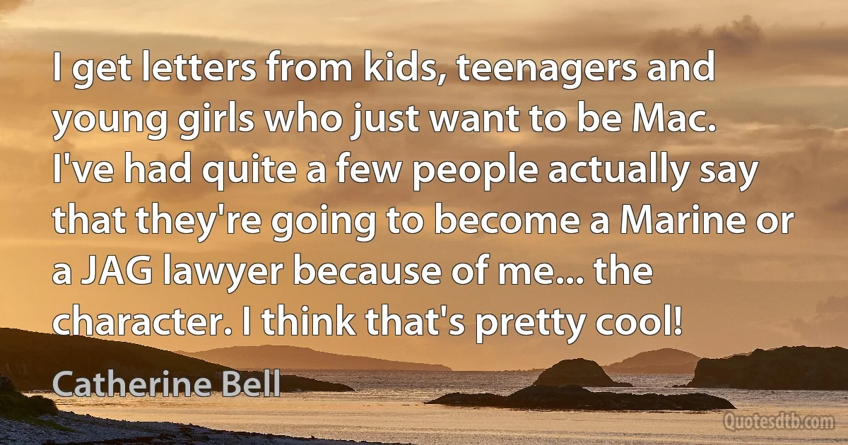 I get letters from kids, teenagers and young girls who just want to be Mac. I've had quite a few people actually say that they're going to become a Marine or a JAG lawyer because of me... the character. I think that's pretty cool! (Catherine Bell)