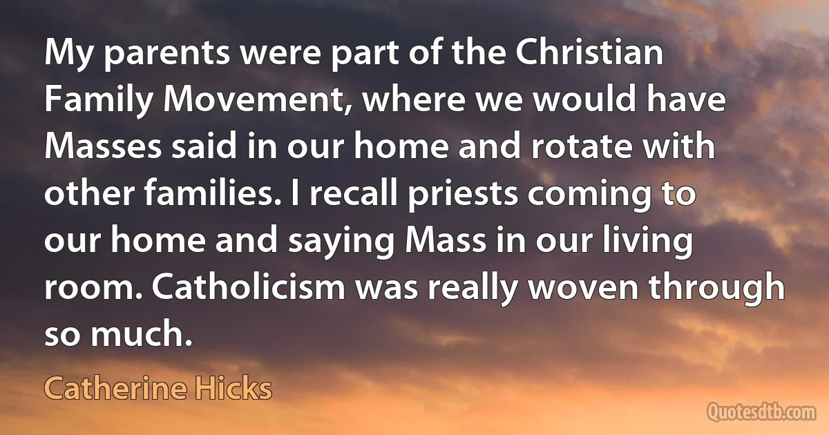 My parents were part of the Christian Family Movement, where we would have Masses said in our home and rotate with other families. I recall priests coming to our home and saying Mass in our living room. Catholicism was really woven through so much. (Catherine Hicks)