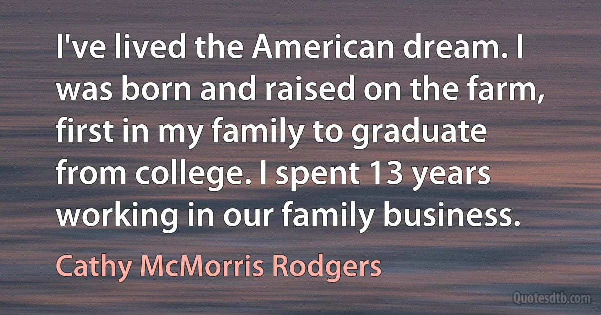 I've lived the American dream. I was born and raised on the farm, first in my family to graduate from college. I spent 13 years working in our family business. (Cathy McMorris Rodgers)