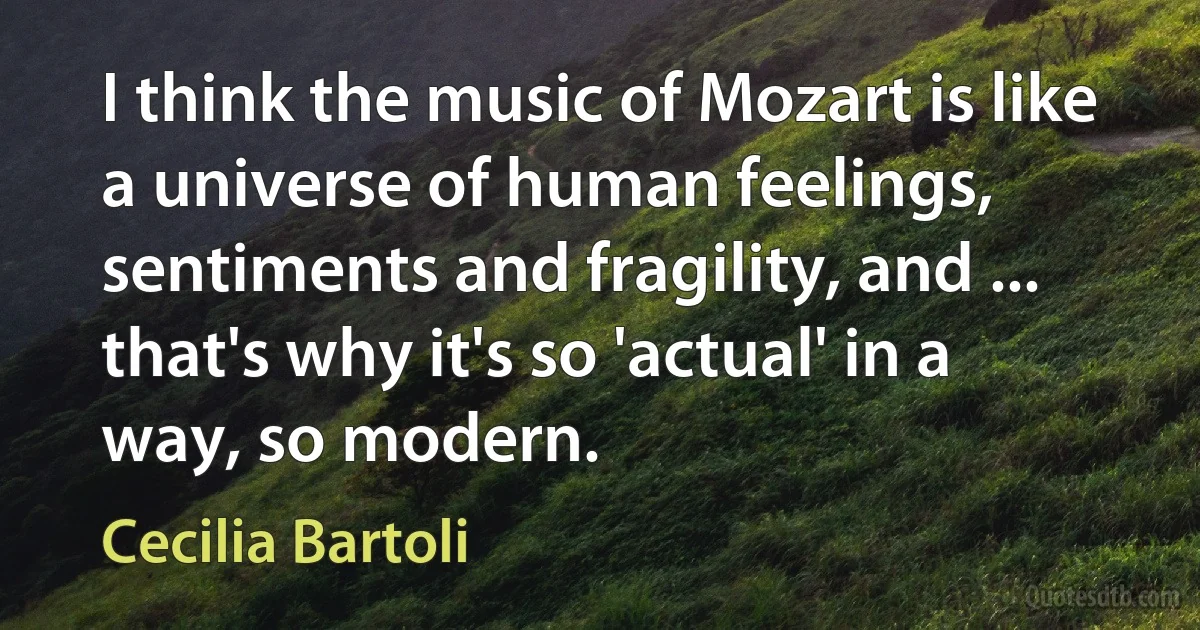 I think the music of Mozart is like a universe of human feelings, sentiments and fragility, and ... that's why it's so 'actual' in a way, so modern. (Cecilia Bartoli)