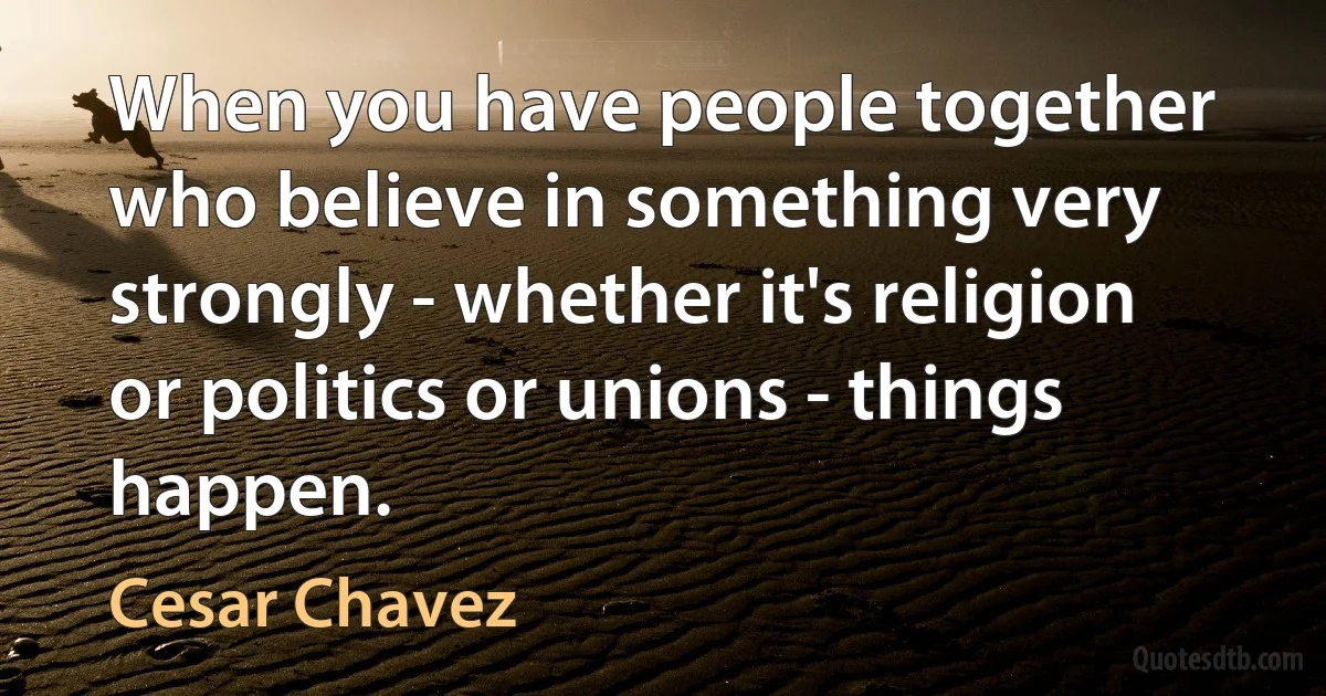 When you have people together who believe in something very strongly - whether it's religion or politics or unions - things happen. (Cesar Chavez)