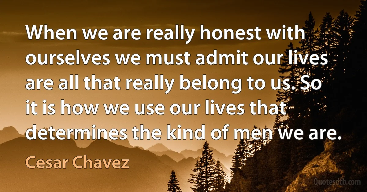 When we are really honest with ourselves we must admit our lives are all that really belong to us. So it is how we use our lives that determines the kind of men we are. (Cesar Chavez)