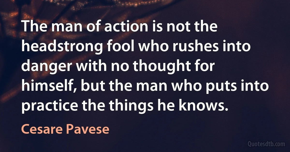 The man of action is not the headstrong fool who rushes into danger with no thought for himself, but the man who puts into practice the things he knows. (Cesare Pavese)