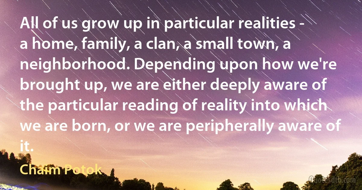 All of us grow up in particular realities - a home, family, a clan, a small town, a neighborhood. Depending upon how we're brought up, we are either deeply aware of the particular reading of reality into which we are born, or we are peripherally aware of it. (Chaim Potok)