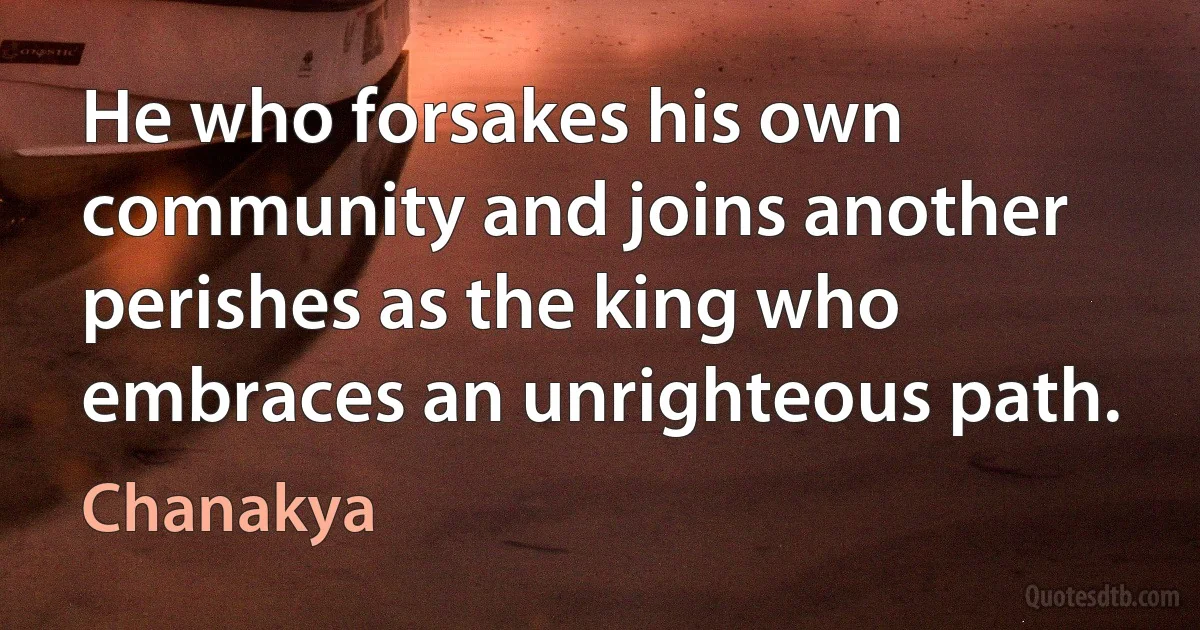 He who forsakes his own community and joins another perishes as the king who embraces an unrighteous path. (Chanakya)