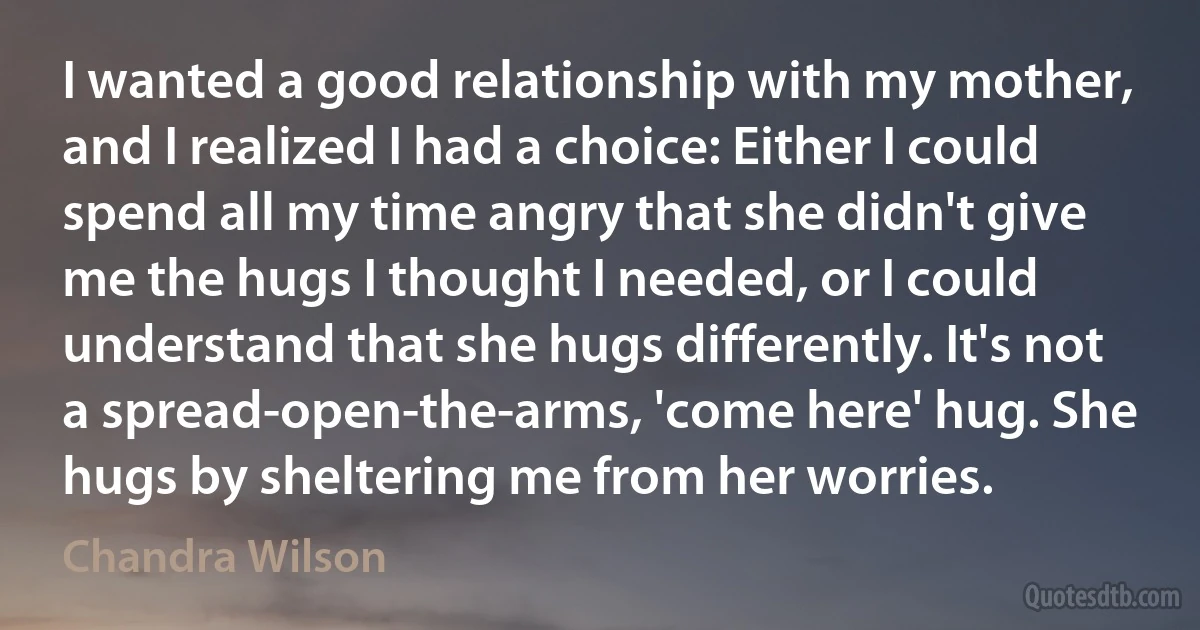 I wanted a good relationship with my mother, and I realized I had a choice: Either I could spend all my time angry that she didn't give me the hugs I thought I needed, or I could understand that she hugs differently. It's not a spread-open-the-arms, 'come here' hug. She hugs by sheltering me from her worries. (Chandra Wilson)