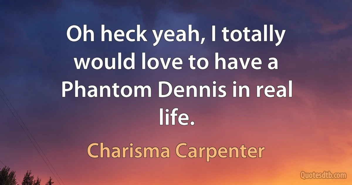 Oh heck yeah, I totally would love to have a Phantom Dennis in real life. (Charisma Carpenter)