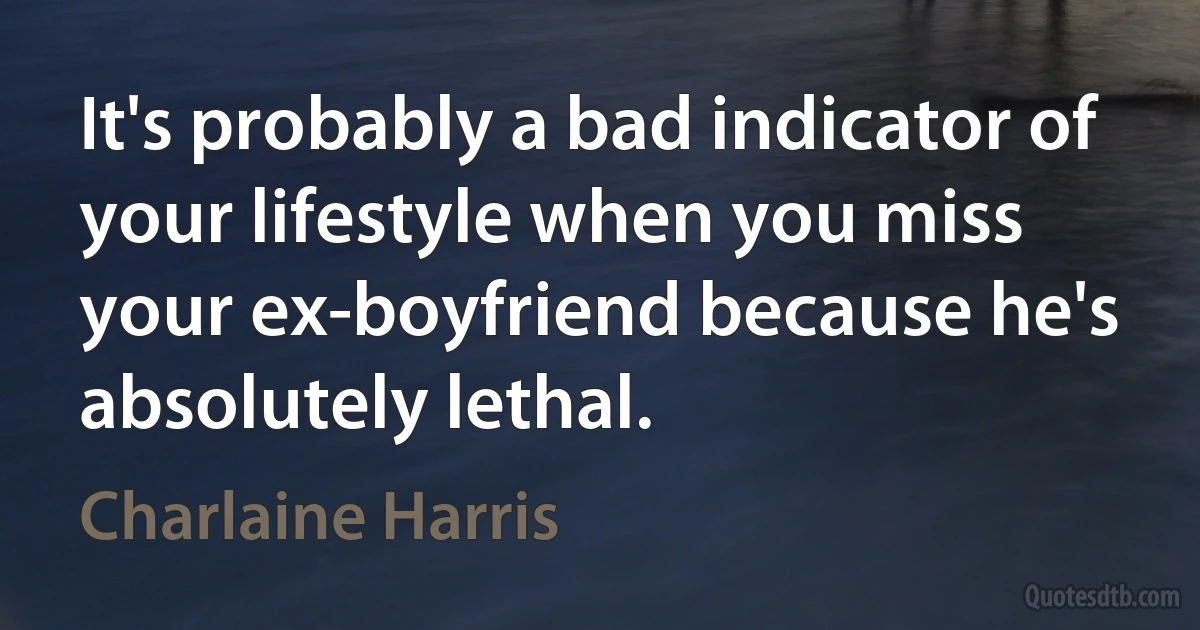 It's probably a bad indicator of your lifestyle when you miss your ex-boyfriend because he's absolutely lethal. (Charlaine Harris)