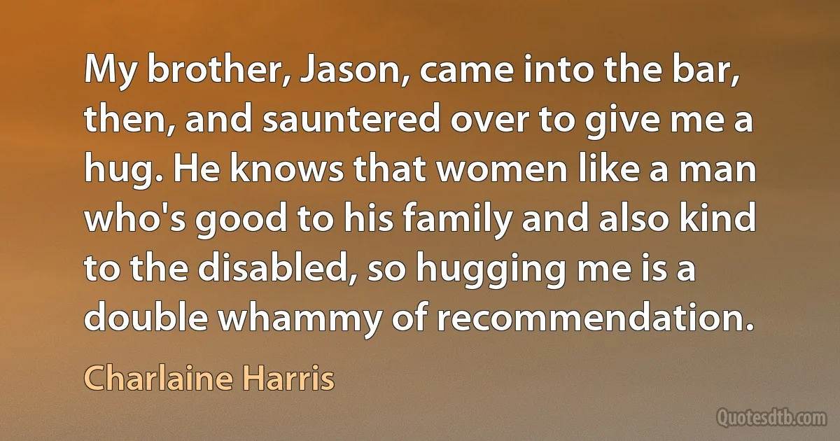 My brother, Jason, came into the bar, then, and sauntered over to give me a hug. He knows that women like a man who's good to his family and also kind to the disabled, so hugging me is a double whammy of recommendation. (Charlaine Harris)