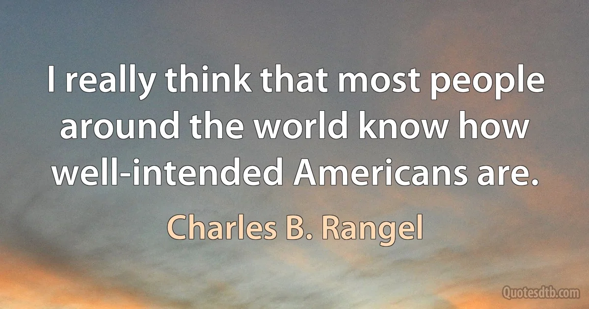 I really think that most people around the world know how well-intended Americans are. (Charles B. Rangel)