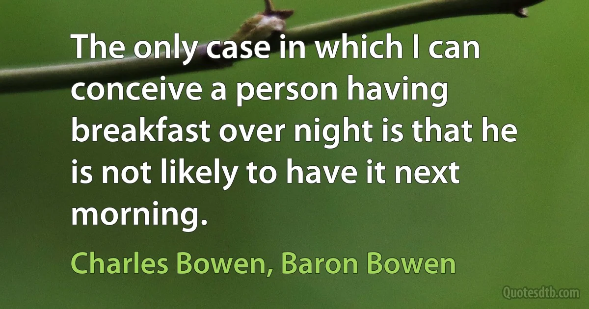 The only case in which I can conceive a person having breakfast over night is that he is not likely to have it next morning. (Charles Bowen, Baron Bowen)