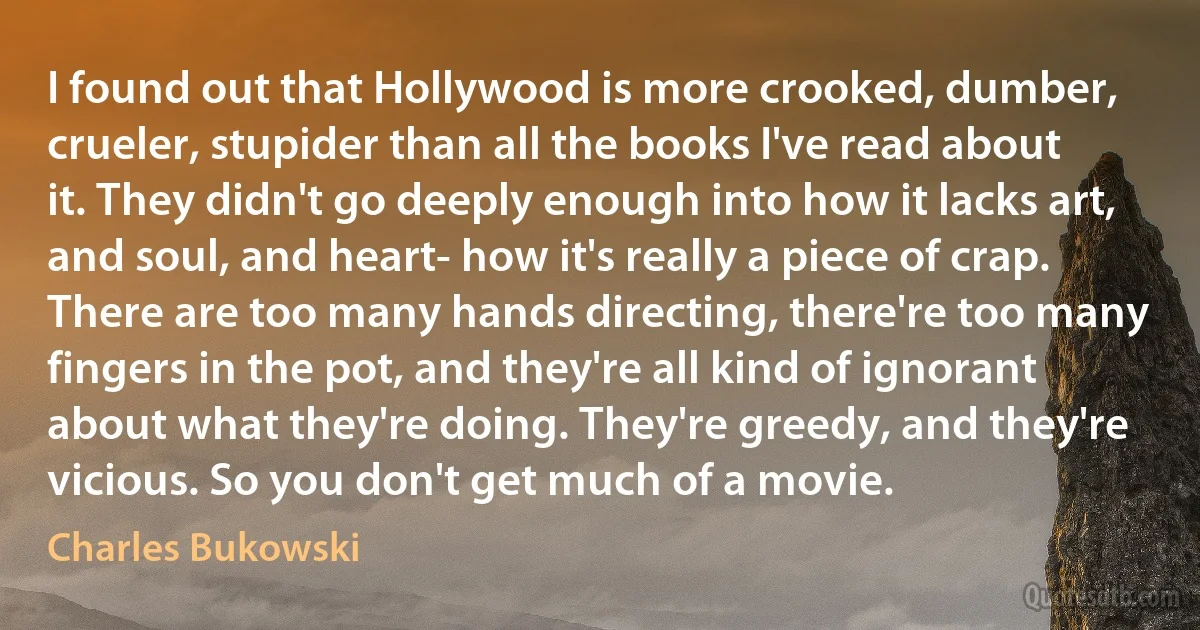 I found out that Hollywood is more crooked, dumber, crueler, stupider than all the books I've read about it. They didn't go deeply enough into how it lacks art, and soul, and heart- how it's really a piece of crap. There are too many hands directing, there're too many fingers in the pot, and they're all kind of ignorant about what they're doing. They're greedy, and they're vicious. So you don't get much of a movie. (Charles Bukowski)