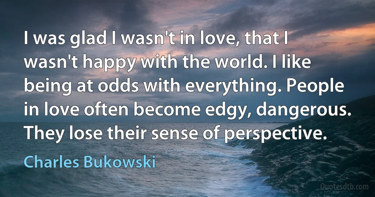 I was glad I wasn't in love, that I wasn't happy with the world. I like being at odds with everything. People in love often become edgy, dangerous. They lose their sense of perspective. (Charles Bukowski)