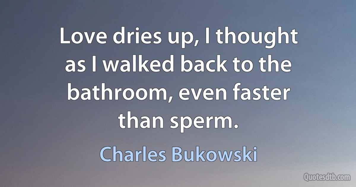 Love dries up, I thought
as I walked back to the
bathroom, even faster
than sperm. (Charles Bukowski)