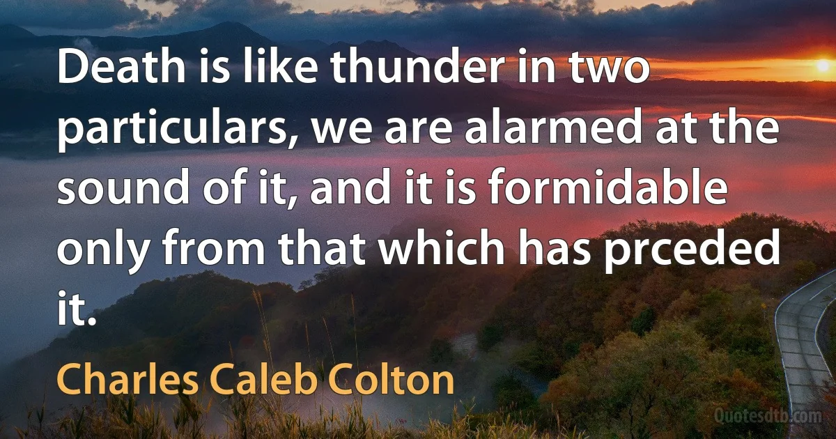 Death is like thunder in two particulars, we are alarmed at the sound of it, and it is formidable only from that which has prceded it. (Charles Caleb Colton)