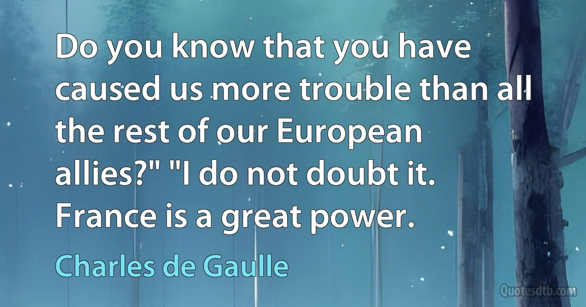 Do you know that you have caused us more trouble than all the rest of our European allies?" "I do not doubt it. France is a great power. (Charles de Gaulle)