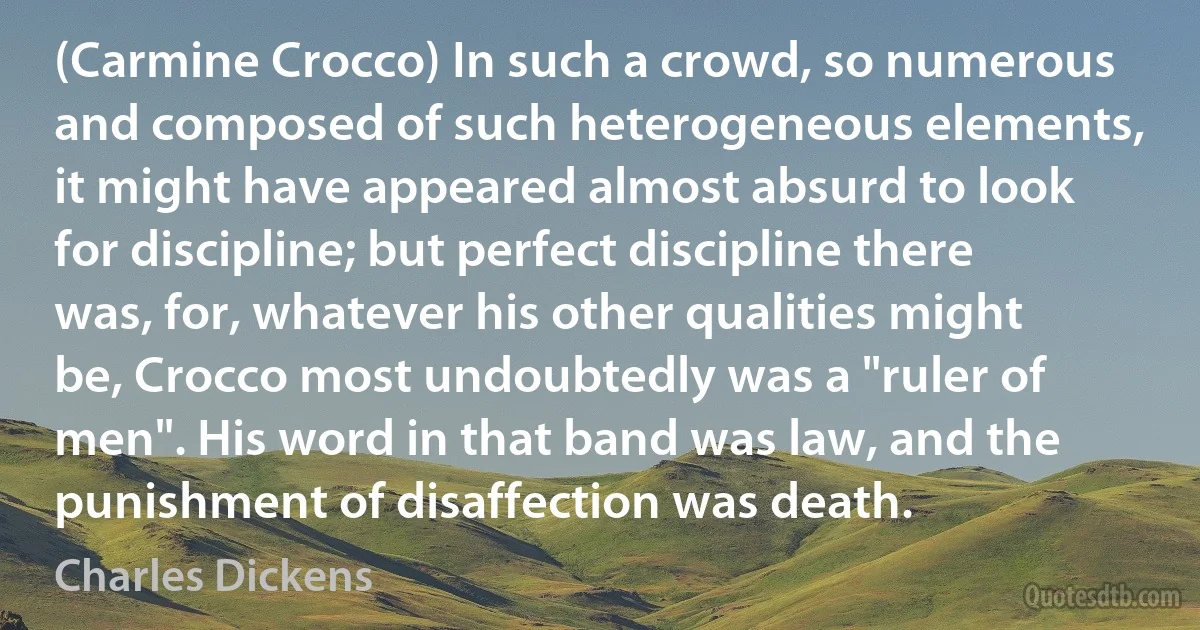 (Carmine Crocco) In such a crowd, so numerous and composed of such heterogeneous elements, it might have appeared almost absurd to look for discipline; but perfect discipline there was, for, whatever his other qualities might be, Crocco most undoubtedly was a "ruler of men". His word in that band was law, and the punishment of disaffection was death. (Charles Dickens)