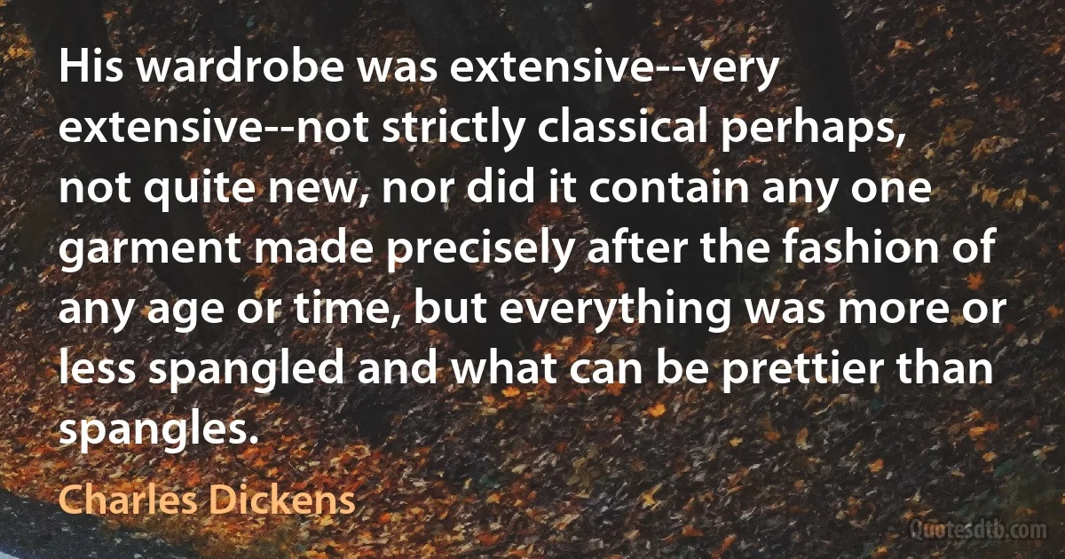 His wardrobe was extensive--very extensive--not strictly classical perhaps, not quite new, nor did it contain any one garment made precisely after the fashion of any age or time, but everything was more or less spangled and what can be prettier than spangles. (Charles Dickens)