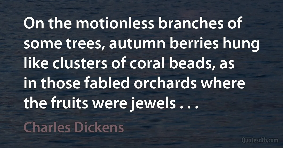 On the motionless branches of some trees, autumn berries hung like clusters of coral beads, as in those fabled orchards where the fruits were jewels . . . (Charles Dickens)