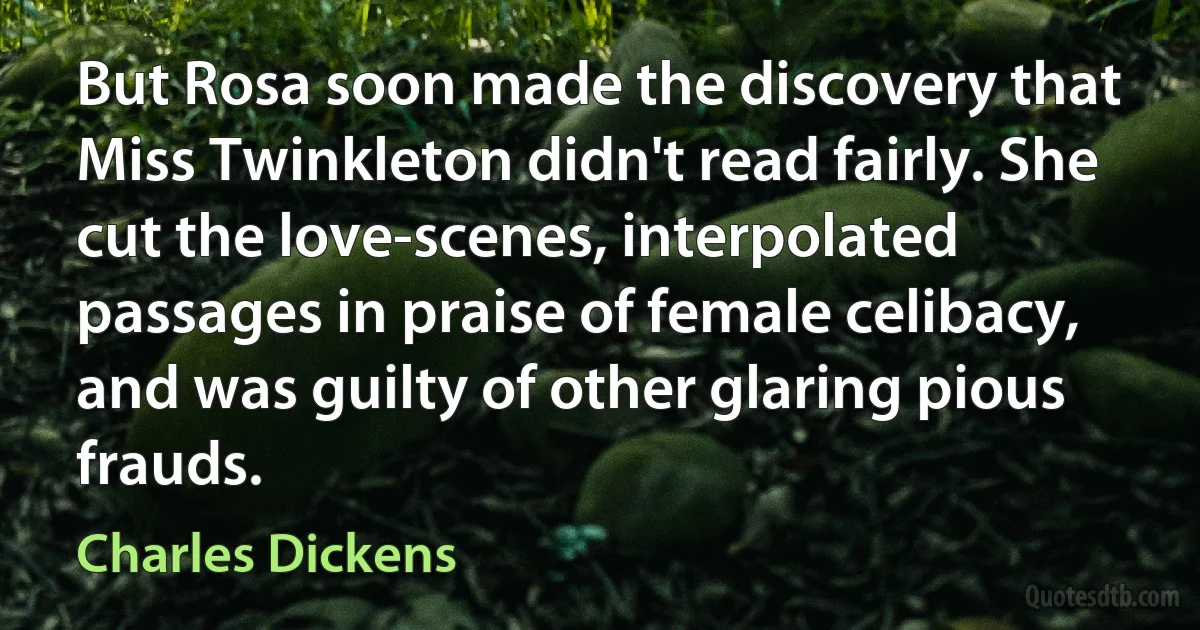 But Rosa soon made the discovery that Miss Twinkleton didn't read fairly. She cut the love-scenes, interpolated passages in praise of female celibacy, and was guilty of other glaring pious frauds. (Charles Dickens)