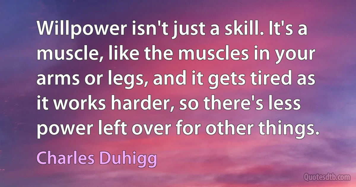 Willpower isn't just a skill. It's a muscle, like the muscles in your arms or legs, and it gets tired as it works harder, so there's less power left over for other things. (Charles Duhigg)