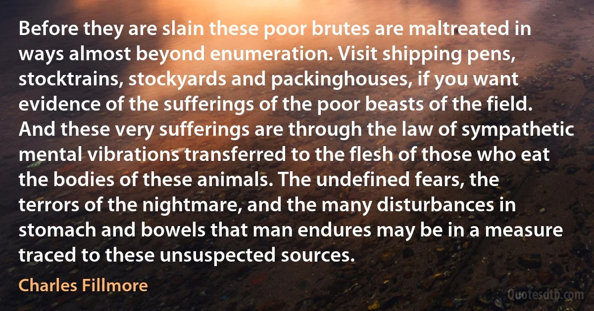 Before they are slain these poor brutes are maltreated in ways almost beyond enumeration. Visit shipping pens, stocktrains, stockyards and packinghouses, if you want evidence of the sufferings of the poor beasts of the field. And these very sufferings are through the law of sympathetic mental vibrations transferred to the flesh of those who eat the bodies of these animals. The undefined fears, the terrors of the nightmare, and the many disturbances in stomach and bowels that man endures may be in a measure traced to these unsuspected sources. (Charles Fillmore)