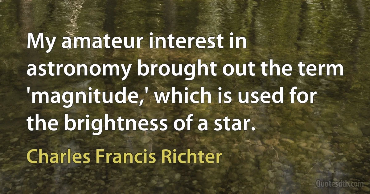 My amateur interest in astronomy brought out the term 'magnitude,' which is used for the brightness of a star. (Charles Francis Richter)