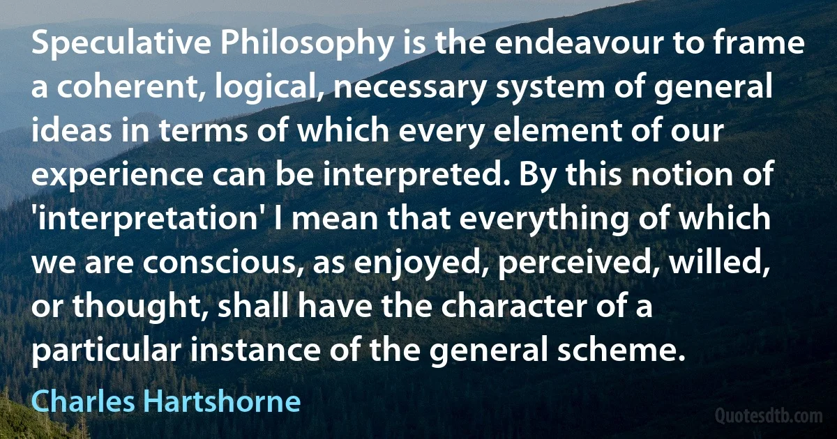 Speculative Philosophy is the endeavour to frame a coherent, logical, necessary system of general ideas in terms of which every element of our experience can be interpreted. By this notion of 'interpretation' I mean that everything of which we are conscious, as enjoyed, perceived, willed, or thought, shall have the character of a particular instance of the general scheme. (Charles Hartshorne)