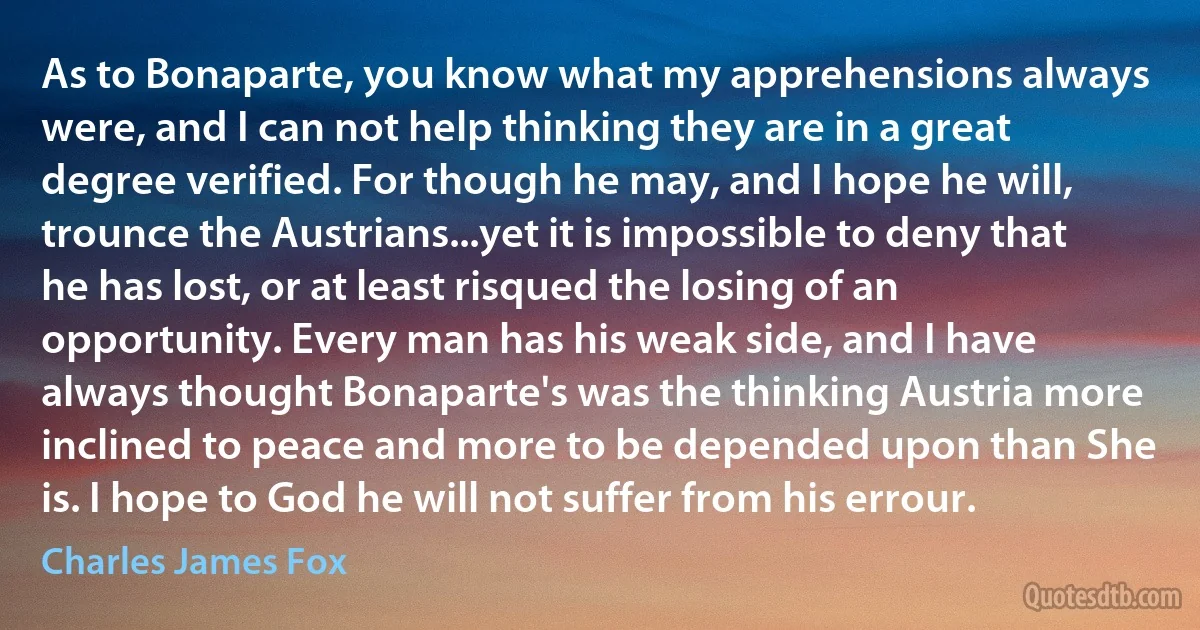 As to Bonaparte, you know what my apprehensions always were, and I can not help thinking they are in a great degree verified. For though he may, and I hope he will, trounce the Austrians...yet it is impossible to deny that he has lost, or at least risqued the losing of an opportunity. Every man has his weak side, and I have always thought Bonaparte's was the thinking Austria more inclined to peace and more to be depended upon than She is. I hope to God he will not suffer from his errour. (Charles James Fox)