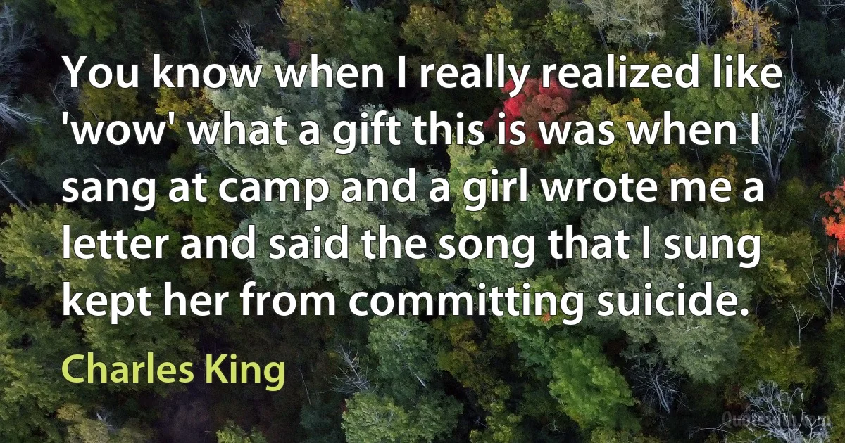 You know when I really realized like 'wow' what a gift this is was when I sang at camp and a girl wrote me a letter and said the song that I sung kept her from committing suicide. (Charles King)