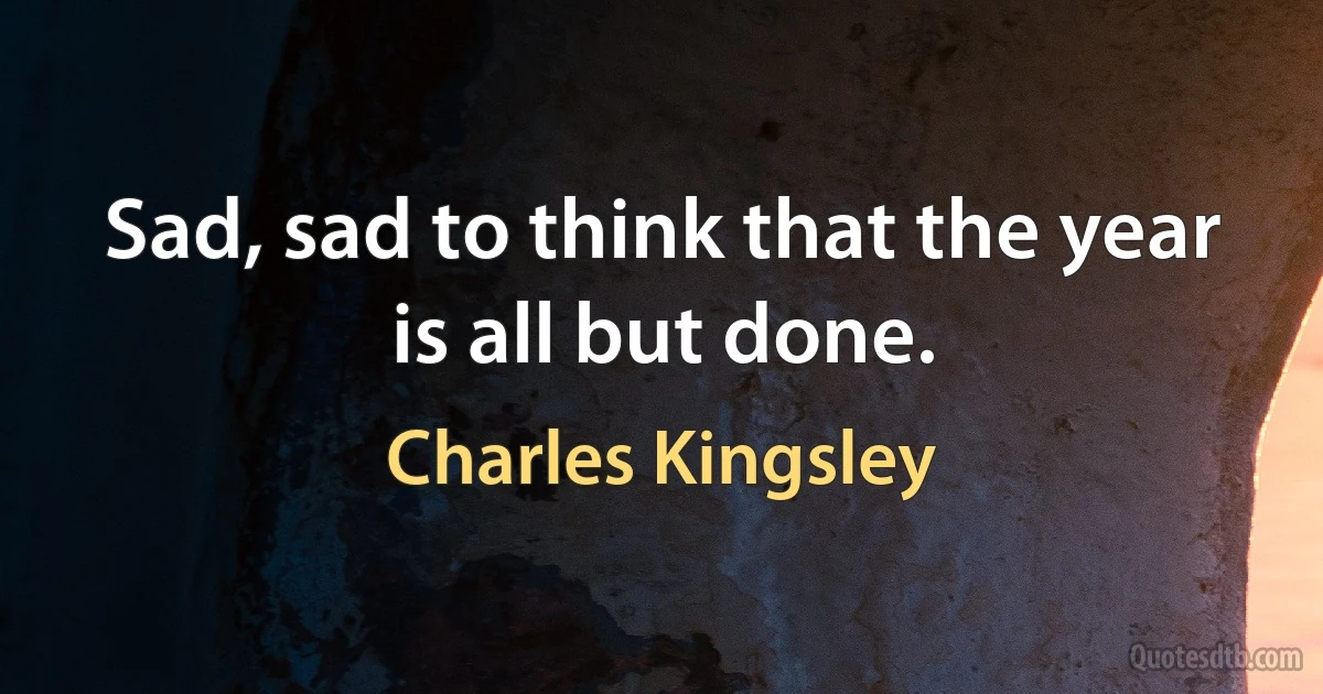 Sad, sad to think that the year is all but done. (Charles Kingsley)