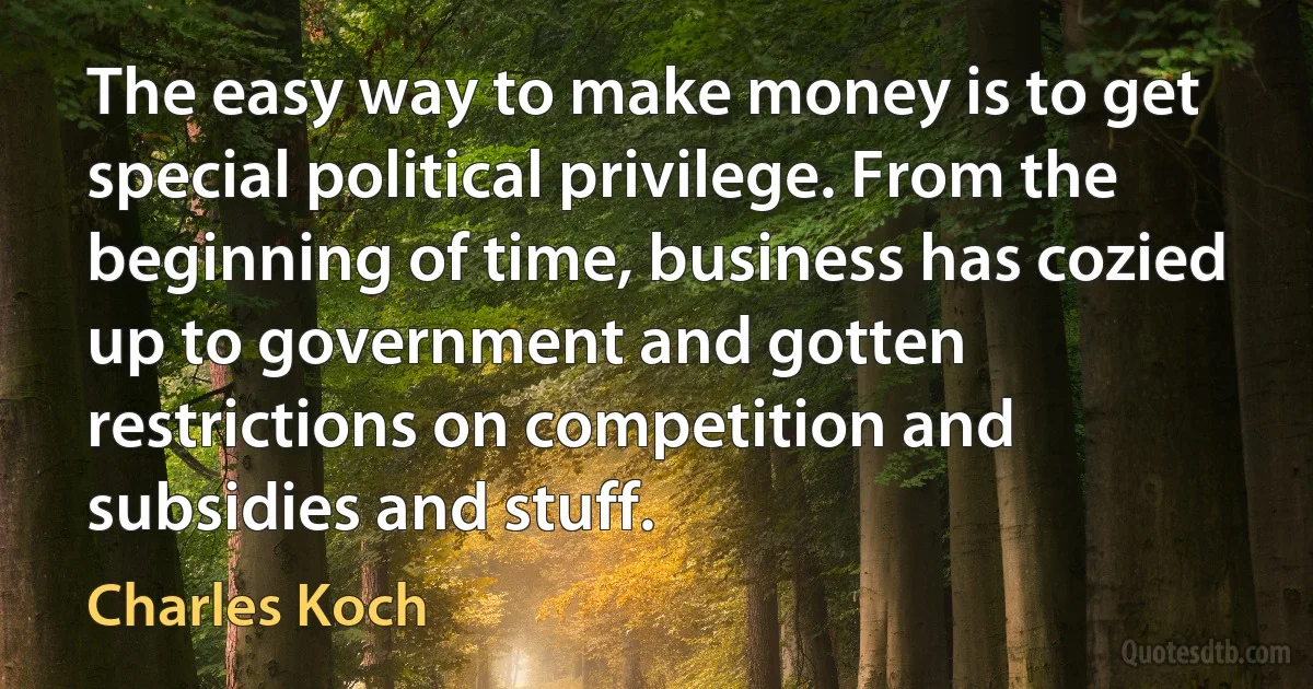 The easy way to make money is to get special political privilege. From the beginning of time, business has cozied up to government and gotten restrictions on competition and subsidies and stuff. (Charles Koch)