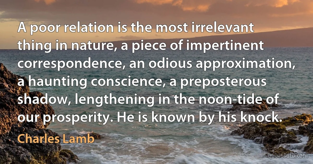 A poor relation is the most irrelevant thing in nature, a piece of impertinent correspondence, an odious approximation, a haunting conscience, a preposterous shadow, lengthening in the noon-tide of our prosperity. He is known by his knock. (Charles Lamb)