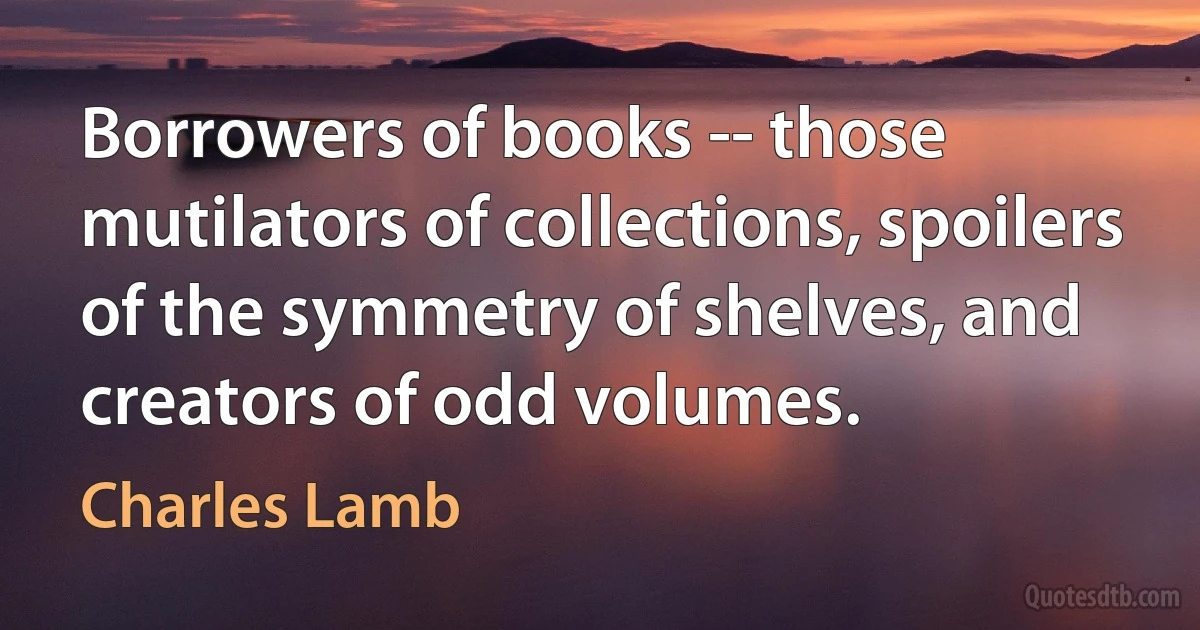 Borrowers of books -- those mutilators of collections, spoilers of the symmetry of shelves, and creators of odd volumes. (Charles Lamb)