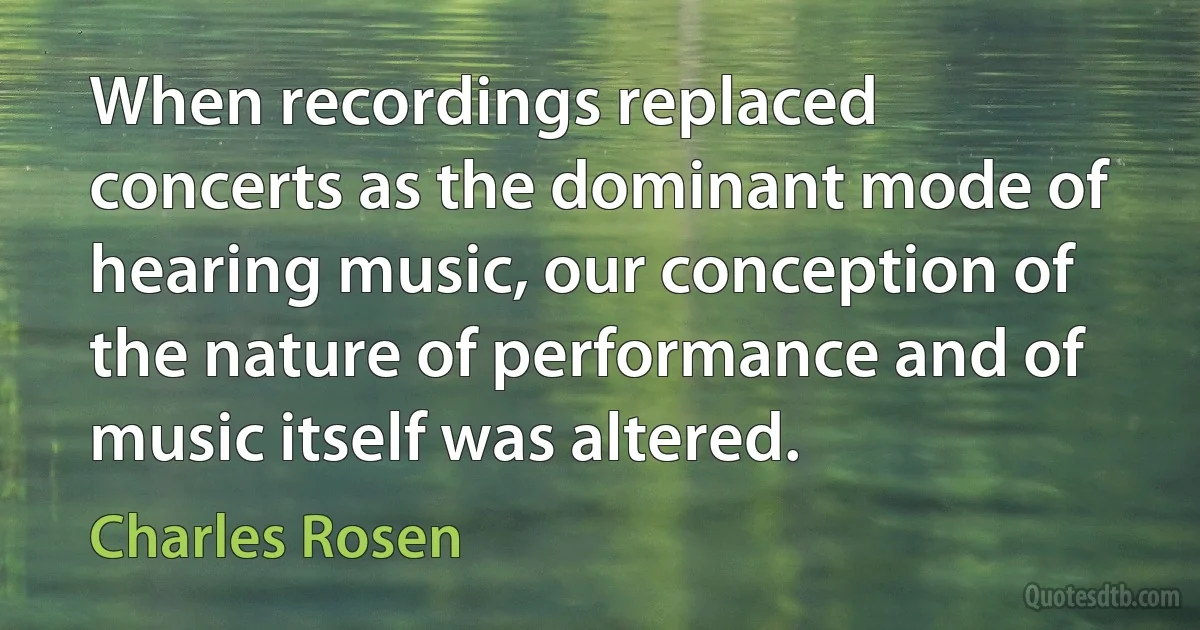 When recordings replaced concerts as the dominant mode of hearing music, our conception of the nature of performance and of music itself was altered. (Charles Rosen)