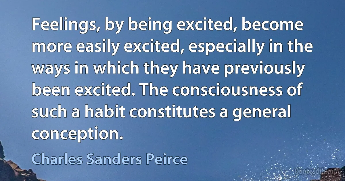 Feelings, by being excited, become more easily excited, especially in the ways in which they have previously been excited. The consciousness of such a habit constitutes a general conception. (Charles Sanders Peirce)