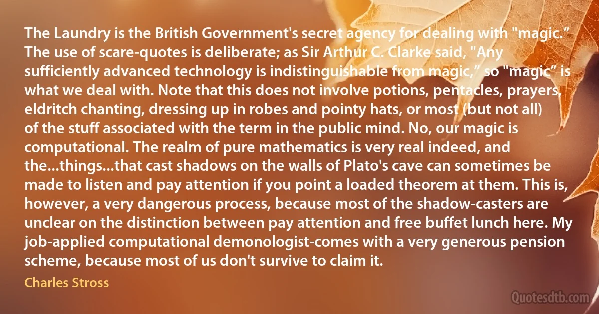 The Laundry is the British Government's secret agency for dealing with "magic.” The use of scare-quotes is deliberate; as Sir Arthur C. Clarke said, "Any sufficiently advanced technology is indistinguishable from magic,” so "magic” is what we deal with. Note that this does not involve potions, pentacles, prayers, eldritch chanting, dressing up in robes and pointy hats, or most (but not all) of the stuff associated with the term in the public mind. No, our magic is computational. The realm of pure mathematics is very real indeed, and the...things...that cast shadows on the walls of Plato's cave can sometimes be made to listen and pay attention if you point a loaded theorem at them. This is, however, a very dangerous process, because most of the shadow-casters are unclear on the distinction between pay attention and free buffet lunch here. My job-applied computational demonologist-comes with a very generous pension scheme, because most of us don't survive to claim it. (Charles Stross)