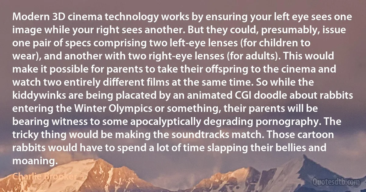 Modern 3D cinema technology works by ensuring your left eye sees one image while your right sees another. But they could, presumably, issue one pair of specs comprising two left-eye lenses (for children to wear), and another with two right-eye lenses (for adults). This would make it possible for parents to take their offspring to the cinema and watch two entirely different films at the same time. So while the kiddywinks are being placated by an animated CGI doodle about rabbits entering the Winter Olympics or something, their parents will be bearing witness to some apocalyptically degrading pornography. The tricky thing would be making the soundtracks match. Those cartoon rabbits would have to spend a lot of time slapping their bellies and moaning. (Charlie Brooker)