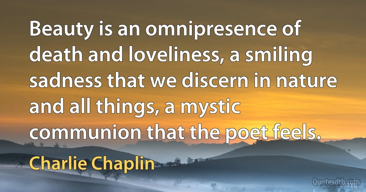 Beauty is an omnipresence of death and loveliness, a smiling sadness that we discern in nature and all things, a mystic communion that the poet feels. (Charlie Chaplin)