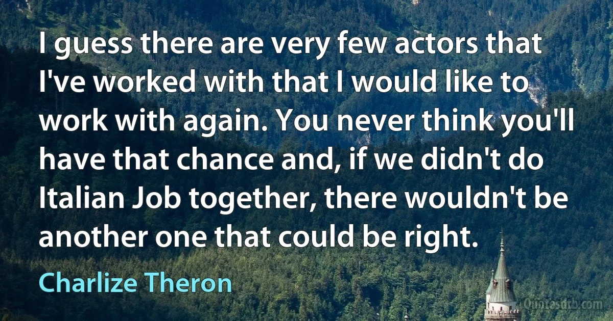 I guess there are very few actors that I've worked with that I would like to work with again. You never think you'll have that chance and, if we didn't do Italian Job together, there wouldn't be another one that could be right. (Charlize Theron)