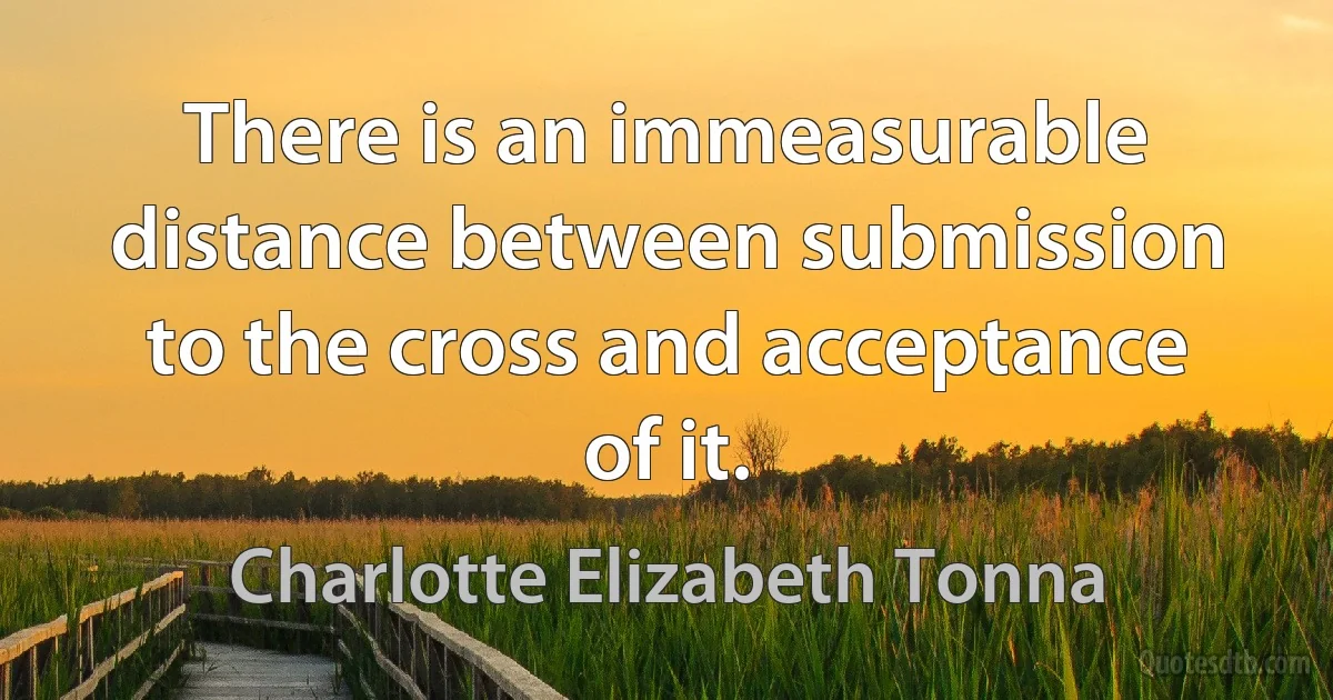 There is an immeasurable distance between submission to the cross and acceptance of it. (Charlotte Elizabeth Tonna)