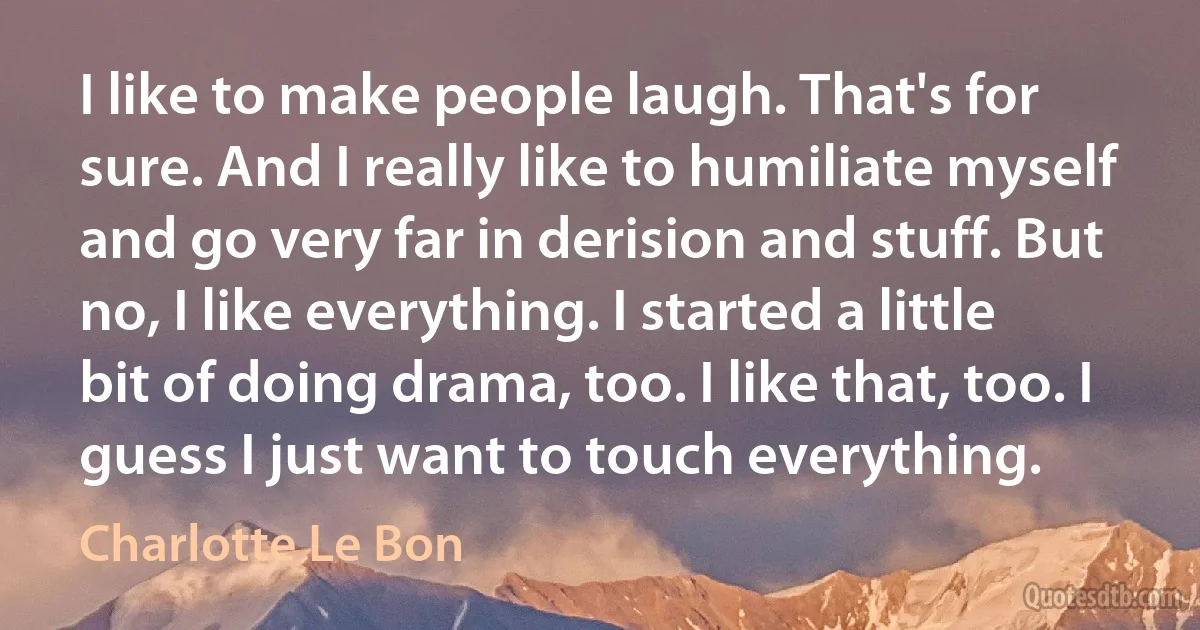 I like to make people laugh. That's for sure. And I really like to humiliate myself and go very far in derision and stuff. But no, I like everything. I started a little bit of doing drama, too. I like that, too. I guess I just want to touch everything. (Charlotte Le Bon)