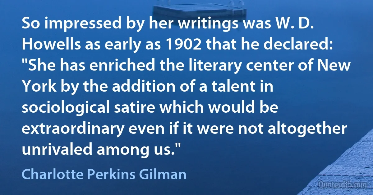 So impressed by her writings was W. D. Howells as early as 1902 that he declared: "She has enriched the literary center of New York by the addition of a talent in sociological satire which would be extraordinary even if it were not altogether unrivaled among us." (Charlotte Perkins Gilman)