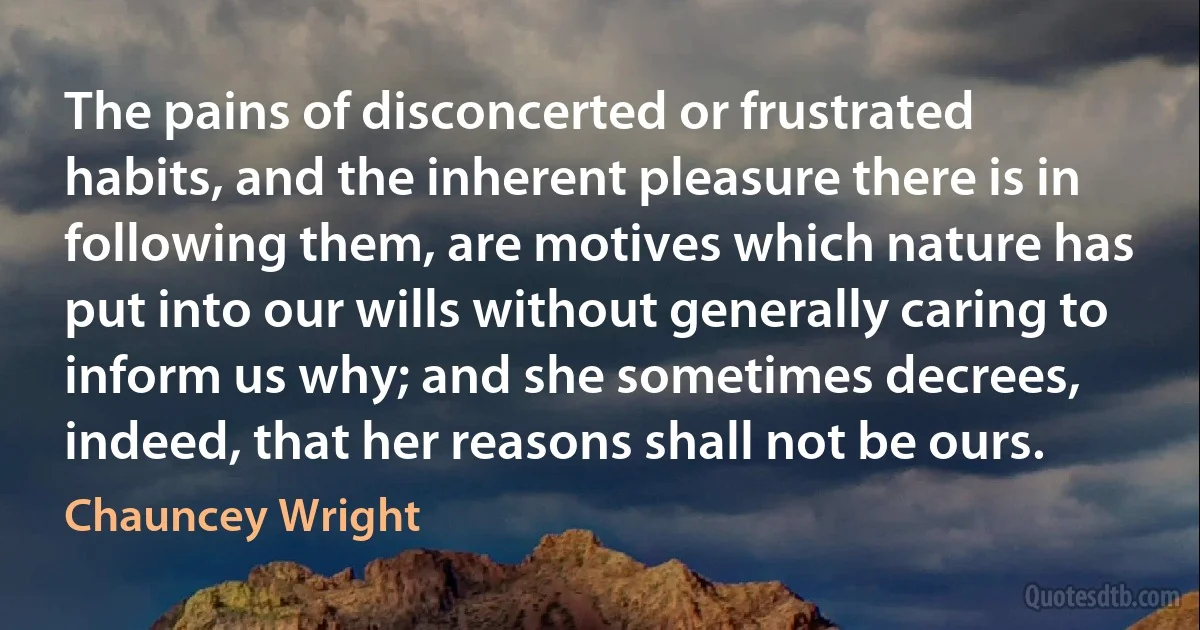 The pains of disconcerted or frustrated habits, and the inherent pleasure there is in following them, are motives which nature has put into our wills without generally caring to inform us why; and she sometimes decrees, indeed, that her reasons shall not be ours. (Chauncey Wright)