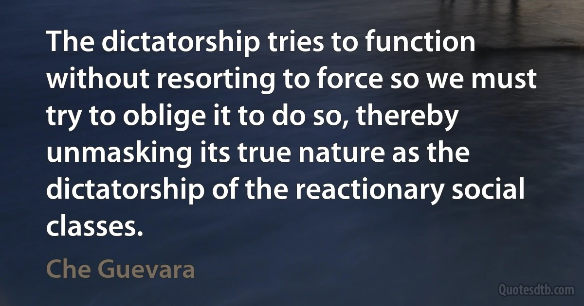 The dictatorship tries to function without resorting to force so we must try to oblige it to do so, thereby unmasking its true nature as the dictatorship of the reactionary social classes. (Che Guevara)