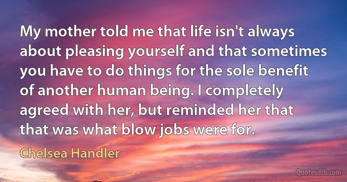 My mother told me that life isn't always about pleasing yourself and that sometimes you have to do things for the sole benefit of another human being. I completely agreed with her, but reminded her that that was what blow jobs were for. (Chelsea Handler)