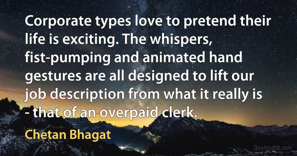 Corporate types love to pretend their life is exciting. The whispers, fist-pumping and animated hand gestures are all designed to lift our job description from what it really is - that of an overpaid clerk. (Chetan Bhagat)